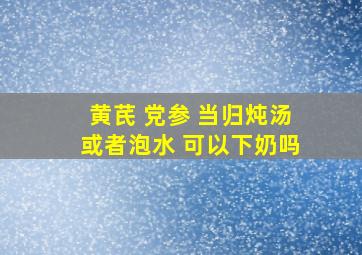 黄芪 党参 当归炖汤或者泡水 可以下奶吗